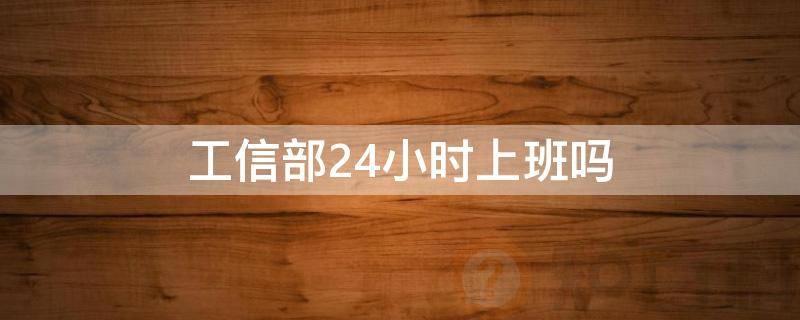 工信部24小时上班吗(工信部24小时上门取件)